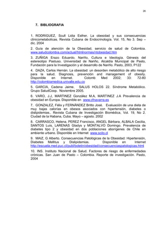 26
7. BIBLIOGRAFIA
1. RODRIGUEZ, Scull Lidia Esther. La obesidad y sus consecuencias
clinicometabolicas. Revista Cubana de Endocrinología. Vol. 15, No 3. Sep –
dic. 2004
2. Guía de atención de la Obesidad, servicio de salud de Colombia.
www.saludcolombia.com/actual/htmlnormas/ntobesidad.htm
3. ZUÑIGA Erazo Eduardo. Nariño, Cultura e Ideología. Génesis del
estereotipo Pastuso. Universidad de Nariño, Alcaldía Municipal de Pasto,
Fundación para la Investigación y el desarrollo de Nariño. Pasto, 2003, P122
4. DAZA, Carlos Hernán. La obesidad: un desorden metabólico de alto riesgo
para la salud. Diagnosis, prevención and management of obesity.
Disponible en Internet. Colomb Med 2002; 33: 72-80
http://colombiamedica.univalle.edu.co
5. GARCIA, Cadena Jaime. SALUS HOLOS 22. Síndrome Metabólico.
Grupo SaludCoop. Noviembre 2005.
6. VARO, J.J, MARTINEZ González M.A, MARTINEZ J.A Prevalencia de
obesidad en Europa. Disponible en www.cfnavarra.es
7. GONZALEZ, Félix y FERNÁNDEZ Britto José. Evaluación de una dieta de
muy bajas calorías en obesos asociados con hipertensión, diabetes o
dislipidemias.. Revista Cubana de Investigación Biomédica, Vol. 19, No 2.
Ciudad de la Habana, Cuba. Mayo – agosto. 2002
8. CARRASCO, Helena, PEREZ Francisco, ANGEL Bárbara, ALBALA Cecilia,
SANTOS Luis, LARENAS Gladys y MONTALVO Domingo. Prevalencia de
diabetes tipo 2 y obesidad en dos poblaciones aborígenes de Chile en
ambiente urbano. Disponible en Internet www.scilo.cl
9. MAIZ, G Alberto. Consecuencias Patológicas de la Obesidad: Hipertensión,
Diabetes Mellitus y Dislipidemias. Disponible en Internet
http://escuela.med.puc.cl/publ/boletin/obesidad/consecuenciaspatologicas.html
10. INS. Instituto Nacional de Salud. Factores de riesgo de enfermedades
crónicas. San Juan de Pasto – Colombia. Reporte de investigación. Pasto,
2004
 
