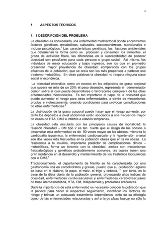 4
1. ASPECTOS TEORICOS
1. 1 DESCRIPCION DEL PROBLEMA
La obesidad es considerada una enfermedad multifactorial donde encontramos
factores genéticos, metabólicos, culturales, socioeconómicos, nutricionales e
incluso psicológicos.2
Las características genéticas, los factores ambientales
que determinan la forma como se procesan y consumen los alimentos, el
grado de actividad física, las diferencias en la susceptibilidad de padecer
obesidad son peculiares para cada persona o grupo social. Así mismo, los
individuos de mejor educación y bajos ingresos, son los que en promedio
presentan mayor prevalencia de obesidad, comparados con los grupos
afluentes de la población, que se creía son los más propensos a padecer ese
trastorno metabólico. En otras palabras la obesidad no respeta ninguna clase
social ni económica.
La obesidad entendida como un exceso en los adipositos de grasa corporal
que supera en más de un 20% el peso deseable, representa el denominador
común sobre el cual puede desarrollarse o favorecerse cualquiera de las otras
enfermedades mencionadas. Es tan importante el papel de la obesidad que
puede aumentar el riesgo para otras enfermedades, a través de mecanismos
propios e indirectamente, creando condiciones para provocar complicaciones
de otras enfermedades.2
La distribución de la grasa corporal puede hacer que el riesgo aumente, por
tanto los depósitos a nivel abdominal están asociados a una frecuencia mayor
de casos de HTA, DM2 e infartos a edades tempranas.
La obesidad esta vinculada con las principales causas de mortalidad: la
relación obesidad – DM tipo 2 es tan fuerte que el riesgo de los obesos a
desarrollar esta enfermedad es de 93 veces mayor en los obesos, mientras la
cardiopatía isquémica, la enfermedad cardiovascular y la hipertensión arterial
son dos veces más frecuentes en la población obesa que en la no obesa. La
resistencia a la insulina, importante predictor de complicaciones clínico –
metabólicas, forma un binomio con la obesidad, ambas con mecanismos
fisiopatológicos y genéticos probablemente comunes, las cuales tienen una
gran incidencia en el desarrollo y mantenimiento de los trastornos bioquímicos
con la DM2.1
Tradicionalmente, el departamento de Nariño se ha caracterizado por una
gastronomía rica en carbohidratos y grasas, puesto que su producción agraria
se basa en el plátano, la papa, el maíz, el trigo y cebada, 3
por tanto, es la
base de la dieta diaria de la población general, provocando altos índices de
obesidad, enfermedades cardiovasculares y enfermedades cerebrovasculares
de base ateroesclerótica, HTA, DM, dislipidemias y problemas articulares.
Dada la importancia de esta enfermedad es necesario conocer la población que
la padece para hacer el respectivo seguimiento, identificar los factores de
riesgo y brindar un adecuado tratamiento dependiendo tanto de su etiología
como de las enfermedades relacionadas y así a largo plazo buscar no sólo la
 