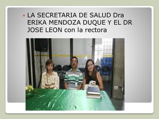  LA SECRETARIA DE SALUD Dra
ERIKA MENDOZA DUQUE Y EL DR
JOSE LEON con la rectora
 