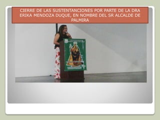CIERRE DE LAS SUSTENTANCIONES POR PARTE DE LA DRA
ERIKA MENDOZA DUQUE, EN NOMBRE DEL SR ALCALDE DE
PALMIRA
 