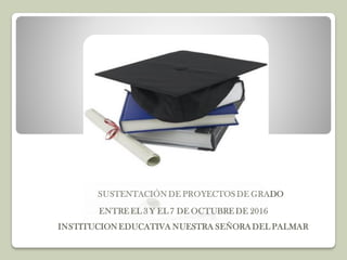 SUSTENTACIÓN DE PROYECTOS DE GRADO
ENTRE EL 3 Y EL 7 DE OCTUBRE DE 2016
INSTITUCION EDUCATIVA NUESTRA SEÑORADEL PALMAR
 