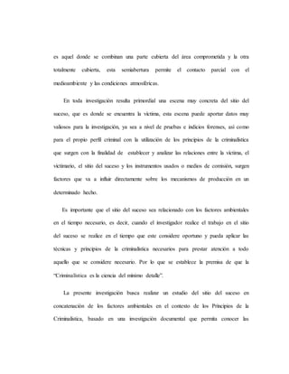 es aquel donde se combinan una parte cubierta del área comprometida y la otra
totalmente cubierta, esta semiabertura permite el contacto parcial con el
medioambiente y las condiciones atmosféricas.
En toda investigación resulta primordial una escena muy concreta del sitio del
suceso, que es donde se encuentra la víctima, esta escena puede aportar datos muy
valiosos para la investigación, ya sea a nivel de pruebas e indicios forenses, así como
para el propio perfil criminal con la utilización de los principios de la criminalística
que surgen con la finalidad de establecer y analizar las relaciones entre la víctima, el
victimario, el sitio del suceso y los instrumentos usados o medios de comisión, surgen
factores que va a influir directamente sobre los mecanismos de producción en un
determinado hecho.
Es importante que el sitio del suceso sea relacionado con los factores ambientales
en el tiempo necesario, es decir, cuando el investigador realice el trabajo en el sitio
del suceso se realice en el tiempo que este considere oportuno y pueda aplicar las
técnicas y principios de la criminalística necesarios para prestar atención a todo
aquello que se considere necesario. Por lo que se establece la premisa de que la
“Criminalística es la ciencia del mínimo detalle”.
La presente investigación busca realizar un estudio del sitio del suceso en
concatenación de los factores ambientales en el contexto de los Principios de la
Criminalística, basado en una investigación documental que permita conocer las
 