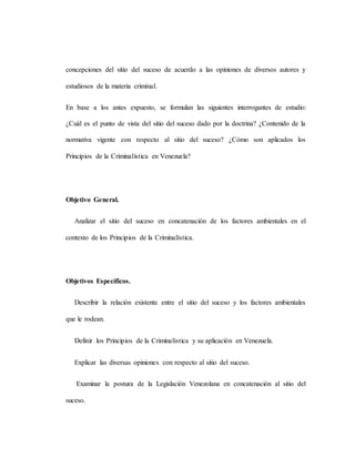 concepciones del sitio del suceso de acuerdo a las opiniones de diversos autores y
estudiosos de la materia criminal.
En base a los antes expuesto, se formulan las siguientes interrogantes de estudio:
¿Cuál es el punto de vista del sitio del suceso dado por la doctrina? ¿Contenido de la
normativa vigente con respecto al sitio del suceso? ¿Cómo son aplicados los
Principios de la Criminalística en Venezuela?
Objetivo General.
Analizar el sitio del suceso en concatenación de los factores ambientales en el
contexto de los Principios de la Criminalística.
Objetivos Específicos.
Describir la relación existente entre el sitio del suceso y los factores ambientales
que le rodean.
Definir los Principios de la Criminalística y su aplicación en Venezuela.
Explicar las diversas opiniones con respecto al sitio del suceso.
Examinar la postura de la Legislación Venezolana en concatenación al sitio del
suceso.
 