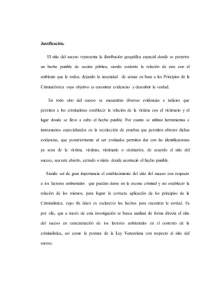 Justificación.
El sitio del suceso representa la distribución geográfica espacial donde se perpetro
un hecho punible de acción pública, siendo evidente la relación de este con el
ambiente que le rodea; dejando la necesidad de actuar en base a los Principios de la
Criminalística cuyo objetivo es encontrar evidencias y descubrir la verdad.
En todo sitio del suceso se encuentran diversas evidencias e indicios que
permiten a los criminalistas establecer la relación de la víctima con el victimario y el
lugar donde se llevo a cabo el hecho punible. Por cuanto se utilizan herramientas e
instrumentos especializados en la recolección de pruebas que permiten obtener dichas
evidencias, que posteriormente al ser evaluadas permiten dar con las identificaciones
ya sean de la víctima, victimas, victimario o victimarios, de acuerdo al sitio del
suceso, sea este abierto, cerrado o mixto donde aconteció el hecho punible.
Siendo así de gran importancia el establecimiento del sitio del suceso con respecto
a los factores ambientales que puedan darse en la escena criminal y así establecer la
relación de los mismos, para lograr la correcta aplicación de los principios de la
Criminalística, cuyo fin único es esclarecer los hechos para encontrar la verdad. Es
por ello, que a través de esta investigación se busca analizar de forma directa el sitio
del suceso en concatenación de los factores ambientales en el contexto de la
criminalística, así como la postura de la Ley Venezolana con respecto al sitio del
suceso.
 