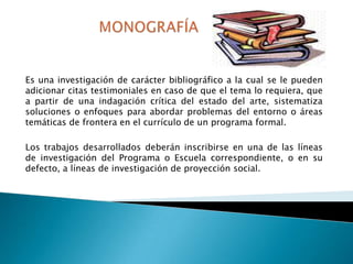 Es una investigación de carácter bibliográfico a la cual se le pueden
adicionar citas testimoniales en caso de que el tema lo requiera, que
a partir de una indagación crítica del estado del arte, sistematiza
soluciones o enfoques para abordar problemas del entorno o áreas
temáticas de frontera en el currículo de un programa formal.
Los trabajos desarrollados deberán inscribirse en una de las líneas
de investigación del Programa o Escuela correspondiente, o en su
defecto, a líneas de investigación de proyección social.

 