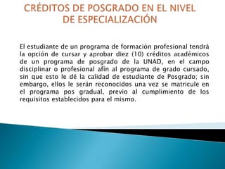 El estudiante de un programa de formación profesional tendrá
la opción de cursar y aprobar diez (10) créditos académicos
de un programa de posgrado de la UNAD, en el campo
disciplinar o profesional afín al programa de grado cursado,
sin que esto le dé la calidad de estudiante de Posgrado; sin
embargo, ellos le serán reconocidos una vez se matricule en
el programa pos gradual, previo al cumplimiento de los
requisitos establecidos para el mismo.

 