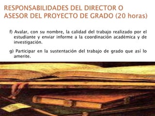f) Avalar, con su nombre, la calidad del trabajo realizado por el
estudiante y enviar informe a la coordinación académica y de
investigación.

g) Participar en la sustentación del trabajo de grado que así lo
amerite.

 