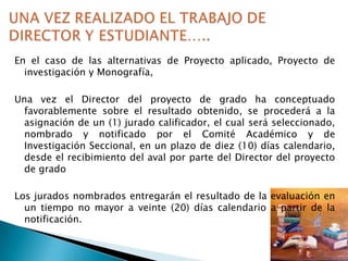 En el caso de las alternativas de Proyecto aplicado, Proyecto de
investigación y Monografía,
Una vez el Director del proyecto de grado ha conceptuado
favorablemente sobre el resultado obtenido, se procederá a la
asignación de un (1) jurado calificador, el cual será seleccionado,
nombrado y notificado por el Comité Académico y de
Investigación Seccional, en un plazo de diez (10) días calendario,
desde el recibimiento del aval por parte del Director del proyecto
de grado
Los jurados nombrados entregarán el resultado de la evaluación en
un tiempo no mayor a veinte (20) días calendario a partir de la
notificación.

 