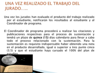 Una vez los jurados han evaluado el producto del trabajo realizado
por el estudiante, notificarán los resultados al estudiante y al
Coordinador de programa.
El Coordinador de programa procederá a realizar las citaciones y
publicaciones respectivas para el proceso de sustentación y
tendrá un plazo de quince (15) días calendario para llevar a cabo
todo el proceso relacionado con la sustentación. Para la
sustentación es requisito indispensable haber obtenido una nota
en el producto desarrollado, igual o superior a tres punto cinco
(3.5) y que el estudiante haya cursado el 100% del plan de
estudios.

 