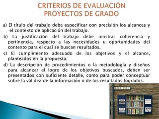 a) El título del trabajo debe especificar con precisión los alcances y
el contexto de aplicación del trabajo.
b) La justificación del trabajo debe mostrar coherencia y
pertinencia, respecto a las necesidades u oportunidades del
contexto para el cual se buscan resultados.
c) El cumplimiento adecuado de los objetivos y el alcance,
planteados en la propuesta.
d) La descripción de procedimientos o la metodología y diseños
para alcanzar el logro de los objetivos buscados, deben ser
presentados con suficiente detalle, como para poder conceptuar
sobre la validez de la información o de los resultados logrados.

 