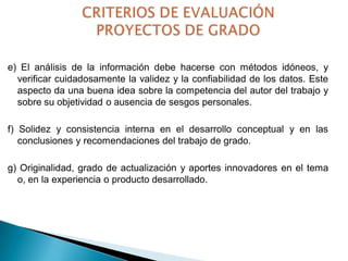 e) El análisis de la información debe hacerse con métodos idóneos, y
verificar cuidadosamente la validez y la confiabilidad de los datos. Este
aspecto da una buena idea sobre la competencia del autor del trabajo y
sobre su objetividad o ausencia de sesgos personales.

f) Solidez y consistencia interna en el desarrollo conceptual y en las
conclusiones y recomendaciones del trabajo de grado.
g) Originalidad, grado de actualización y aportes innovadores en el tema
o, en la experiencia o producto desarrollado.

 