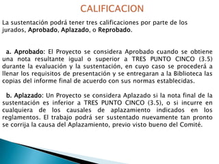 La sustentación podrá tener tres calificaciones por parte de los
jurados, Aprobado, Aplazado, o Reprobado.
a. Aprobado: El Proyecto se considera Aprobado cuando se obtiene
una nota resultante igual o superior a TRES PUNTO CINCO (3.5)
durante la evaluación y la sustentación, en cuyo caso se procederá a
llenar los requisitos de presentación y se entregaran a la Biblioteca las
copias del informe final de acuerdo con sus normas establecidas.
b. Aplazado: Un Proyecto se considera Aplazado si la nota final de la
sustentación es inferior a TRES PUNTO CINCO (3.5), o si incurre en
cualquiera de los causales de aplazamiento indicados en los
reglamentos. El trabajo podrá ser sustentado nuevamente tan pronto
se corrija la causa del Aplazamiento, previo visto bueno del Comité.

 