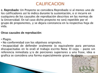 c. Reprobado: Un Proyecto se considera Reprobado si al menos uno de
los calificadores así lo indica durante la sustentación, o si incurre en
cualquiera de los causales de reprobación descritos en las normas de
la Universidad. En tal caso dicho proyecto no será repetible por el
grupo de proponentes, y se dejara constancia en la respectiva hoja de
vida.

Otras causales de reprobación:
• Plagio.
• No conformidad con los objetivos originales.
• Incapacidad de defender oralmente (o equivalente para personas
discapacitadas en lo oral) el trabajo escrito Nota: El copy - paste sin
referencia inmediata y/o de porciones superiores a una frase, idea o
grafica se considera una forma especialmente grave de plagio.

 