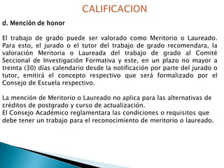 d. Mención de honor
El trabajo de grado puede ser valorado como Meritorio o Laureado.
Para esto, el jurado o el tutor del trabajo de grado recomendara, la
valoración Meritoria o Laureada del trabajo de grado al Comité
Seccional de Investigación Formativa y este, en un plazo no mayor a
treinta (30) días calendario desde la notificación por parte del jurado o
tutor, emitirá el concepto respectivo que será formalizado por el
Consejo de Escuela respectivo.
La mención de Meritorio o Laureado no aplica para las alternativas de
créditos de postgrado y curso de actualización.
El Consejo Académico reglamentara las condiciones o requisitos que
debe tener un trabajo para el reconocimiento de meritorio o laureado.

 