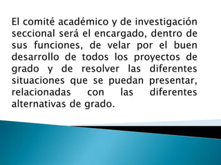 El comité académico y de investigación
seccional será el encargado, dentro de
sus funciones, de velar por el buen
desarrollo de todos los proyectos de
grado y de resolver las diferentes
situaciones que se puedan presentar,
relacionadas
con
las
diferentes
alternativas de grado.

 