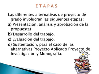 Las diferentes alternativas de proyecto de
grado involucran las siguientes etapas:
a) Presentación, análisis y aprobación de la
propuesta)
b) Desarrollo del trabajo.
c) Evaluación del trabajo.
d) Sustentación, para el caso de las
alternativas Proyecto Aplicado Proyecto de
Investigación y Monografía.

 