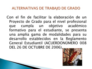 Con el fin de facilitar la elaboración de un
Proyecto de Grado para el nivel profesional
que cumpla un objetivo académico
formativo para el estudiante, se presenta
una amplia gama de modalidades para su
desarrollo establecidos en la Reglamento
General Estudiantil (ACUERDONÚMERO 008
DEL 26 DE OCTUBRE DE 2006),

 