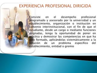 Consiste
en
el
desempeño
profesional
programado y asesorado por la universidad y un
establecimiento, organización o institución en
convenio interinstitucional, con el fin de que el
estudiante, desde un cargo o mediante funciones
asignadas, tenga la oportunidad de poner en
práctica y demostrar las competencias en que ha
sido formado, aplicándolas sistemáticamente a la
solución de un problema específico del
establecimiento, entidad o gremio

 
