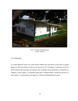 16
Foto 3. Escuela vereda Basconta
Fuente: Autores
6.2.3 Hidrografía
La vereda Basconta cuenta con varias fuentes hídricas que atraviesan su área rural. Se puede
destacar el Rio Juan López el cual tiene un área de 8115.77 hectáreas y representa el 39.25%
del área hídrica del municipio de Icononzo, este se abastece de las quebradas: La Guaruma, La
Chaparra y Juan Lopitos. La quebrada usada para el abastecimiento veredal del proyecto es
Juan Lopitos. A continuación en el mapa 4se evidencia la hidrografía de la zona.
 