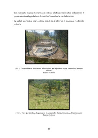 26
Esta fotografía muestra el desarenador continuo a la bocatoma instalada en la sección B
que es administrada por la Junta de Acción Comunal de la vereda Basconta.
Se realizó una visita a esta bocatoma con el fin de observar el sistema de recolección
utilizada.
Foto 5. Desarenador de la bocatoma administrada por la junta de acción comunal de la vereda
Basconta
Fuente: Autores
Foto 6. Tubo que conduce el agua desde el desarenador hasta el tanque de almacenamiento
Fuente: Autores
 
