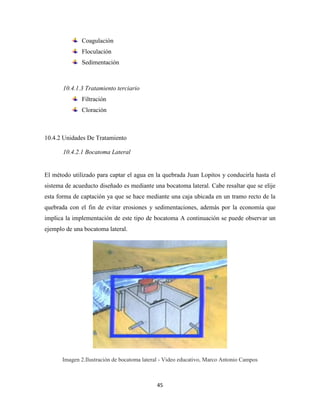 45
Coagulación
Floculación
Sedimentación
10.4.1.3 Tratamiento terciario
Filtración
Cloración
10.4.2 Unidades De Tratamiento
10.4.2.1 Bocatoma Lateral
El método utilizado para captar el agua en la quebrada Juan Lopitos y conducirla hasta el
sistema de acueducto diseñado es mediante una bocatoma lateral. Cabe resaltar que se elije
esta forma de captación ya que se hace mediante una caja ubicada en un tramo recto de la
quebrada con el fin de evitar erosiones y sedimentaciones, además por la economía que
implica la implementación de este tipo de bocatoma A continuación se puede observar un
ejemplo de una bocatoma lateral.
Imagen 2.Ilustración de bocatoma lateral - Video educativo, Marco Antonio Campos
 