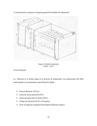 57
A continuación se muestra el esquema general del módulo de tratamiento.
Figura 6. Modulo tratamiento
Fuente: Autor
10.4.6 Filtración
La filtración es la última etapa en el proceso de tratamiento. Las dimensiones del filtro
están basadas en los parámetros para filtración rápida.
 Tasa de filtración 120 m/d
 Lecho de arena antracita 0,50 m
 Altura del agua sobre el lecho 0,50 m
 Tiempo de retención de 20 a 30 minutos
 rea audal de la planta / elocidad de filtración media
 