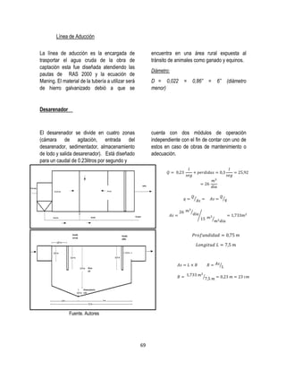 69
Línea de Aducción
La línea de aducción es la encargada de
trasportar el agua cruda de la obra de
captación esta fue diseñada atendiendo las
pautas de RAS 2000 y la ecuación de
Maning. El material de la tubería a utilizar será
de hierro galvanizado debió a que se
encuentra en una área rural expuesta al
tránsito de animales como ganado y equinos.
Diámetro:
D = 0,022 = 0,86” = 6” (diámetro
menor)
Desarenador
El desarenador se divide en cuatro zonas
(cámara de agitación, entrada del
desarenador, sedimentador, almacenamiento
de lodo y salida desarenador). Está diseñado
para un caudal de 0.23litros por segundo y
cuenta con dos módulos de operación
independiente con el fin de contar con uno de
estos en caso de obras de mantenimiento o
adecuación.
Fuente. Autores
⁄ ⁄
⁄
⁄
⁄
⁄
⁄
 