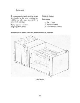 71
Sedimentación
El módulo de sedimentación tendrá un tiempo
de retención de dos horas y contara con
módulos de alta tasa, aumentando la
eficiencia de esta etapa.
Tiempo retención = 2 Horas
Carga superficial: 20m/día
Módulo de alta tasa
Dimensiones:
 Alto = 2 metro
 Ancho = 1.3 metros
 Profundidad = 0,9 metros
A continuación se muestra el esquema general del módulo de tratamiento.
Fuente. Autores
 