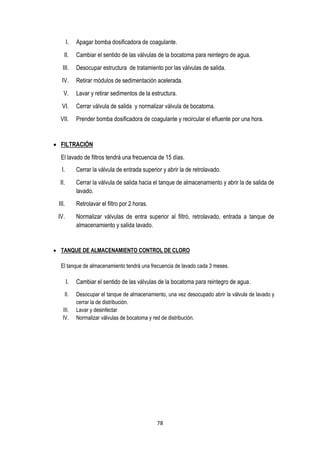 78
I. Apagar bomba dosificadora de coagulante.
II. Cambiar el sentido de las válvulas de la bocatoma para reintegro de agua.
III. Desocupar estructura de tratamiento por las válvulas de salida.
IV. Retirar módulos de sedimentación acelerada.
V. Lavar y retirar sedimentos de la estructura.
VI. Cerrar válvula de salida y normalizar válvula de bocatoma.
VII. Prender bomba dosificadora de coagulante y recircular el efluente por una hora.
 FILTRACIÓN
El lavado de filtros tendrá una frecuencia de 15 días.
I. Cerrar la válvula de entrada superior y abrir la de retrolavado.
II. Cerrar la válvula de salida hacia el tanque de almacenamiento y abrir la de salida de
lavado.
III. Retrolavar el filtro por 2 horas.
IV. Normalizar válvulas de entra superior al filtró, retrolavado, entrada a tanque de
almacenamiento y salida lavado.
 TANQUE DE ALMACENAMIENTO CONTROL DE CLORO
El tanque de almacenamiento tendrá una frecuencia de lavado cada 3 meses.
I. Cambiar el sentido de las válvulas de la bocatoma para reintegro de agua.
II. Desocupar el tanque de almacenamiento, una vez desocupado abrir la válvula de lavado y
cerrar la de distribución.
III. Lavar y desinfectar
IV. Normalizar válvulas de bocatoma y red de distribución.
 