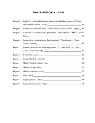 INDICE DE IMÁGENES Y FIGURAS
Imagen 1. Geología y Litología de la vereda Basconta, modificada por autores. (Alcaldia
Municipal de Icononzo, 2011) _____________________________________ 19
Imagen 2. Ilustración de bocatoma lateral - Video educativo, Marco Antonio Campos __ 45
Imagen 3. Ilustración de bocatoma lateral, parte interna - Video educativo – Marco Antonio
Campos _______________________________________________________ 46
Imagen 4. Ilustración de bocatoma lateral, funcionamiento - Video educativo – Marco
Antonio Campos ________________________________________________ 47
Figura 1. Icononzo, población por zonas según censos 1951, 1964, 1973, 1985, 1993,
2005. – Alcaldía municipal ________________________________________ 35
Figura 2. Desarenador, Autor ______________________________________________ 52
Figura 3. Canaleta Parshall –FAO 2015______________________________________ 53
Figura 4. Modulo Canaleta Parshall –Autor___________________________________ 54
Figura 5. Modulo alta tasa –Autor __________________________________________ 56
Figura 6. Modulo tratamiento –Autor________________________________________ 57
Figura 7. Filtro –Autor ___________________________________________________ 58
Figura 8. Tanque contactos –Autor _________________________________________ 59
Figura 9. Tanque almacenamiento –Autor ____________________________________ 60
 