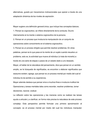alternativas, guiado por mecanismos motivacionales que operan a través de una

adaptación dinámica de los niveles de aspiración.




Mayer sugiere una definición general única, que incluye tres conceptos básicos.

1. Pensar es cognoscitivo, se infiere directamente de la conducta. Ocurre

internamente en la mente o sistema cognoscitivo de la persona.

2. Pensar en un proceso que involucra la manipulación de un conjunto de

operaciones sobre conocimiento en el sistema cognoscitivo.

3. Pensar es un proceso dirigido que permite resolver problemas. En otras

palabras, pensar es lo que pasa en la mente de un sujeto cuando resuelve un

problema, esto es, la actividad que mueve al individuo (o trata de moverlo) a

través de una serie de etapas o pasos de un estado dado a uno deseado.

Mayer, al hablar de la naturaleza del pensamiento, dice que pensar en un sentido

amplio, es la búsqueda de significados, es encontrar o elaborar significados que

seasume existen; agrega, que pensar es un proceso mental por medio del cual el

individuo le da sentido a su experiencia.

Mayer además destaca que pensar sirve a muchos fines e involucra multitud de

Operaciones y tareas mentales tales como recordar, resolver problemas, tomar

decisiones, razonar, evaluar.

La reflexión sobre las operaciones y las maneras como se realizan las tareas

ayuda a articular y a clarificar, en forma más precisa la naturaleza de este proceso

complejo. Esta perspectiva permite formular una primera aproximación al

concepto: es el proceso mental por medio del cual los individuos manipulan
 