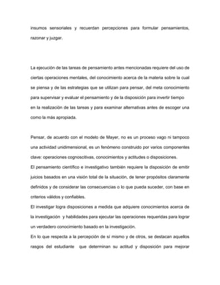 insumos sensoriales y recuerdan percepciones para formular pensamientos,

razonar y juzgar.




La ejecución de las tareas de pensamiento antes mencionadas requiere del uso de

ciertas operaciones mentales, del conocimiento acerca de la materia sobre la cual

se piensa y de las estrategias que se utilizan para pensar, del meta conocimiento

para supervisar y evaluar el pensamiento y de la disposición para invertir tiempo

en la realización de las tareas y para examinar alternativas antes de escoger una

como la más apropiada.



Pensar, de acuerdo con el modelo de Mayer, no es un proceso vago ni tampoco

una actividad unidimensional, es un fenómeno construido por varios componentes

clave: operaciones cognoscitivas, conocimientos y actitudes o disposiciones.

El pensamiento científico e investigativo también requiere la disposición de emitir

juicios basados en una visión total de la situación, de tener propósitos claramente

definidos y de considerar las consecuencias o lo que pueda suceder, con base en

criterios válidos y confiables.

El investigar logra disposiciones a medida que adquiere conocimientos acerca de

la investigación y habilidades para ejecutar las operaciones requeridas para lograr

un verdadero conocimiento basado en la investigación.

En lo que respecta a la percepción de sí mismo y de otros, se destacan aquellos

rasgos del estudiante      que determinan su actitud y disposición para mejorar
 