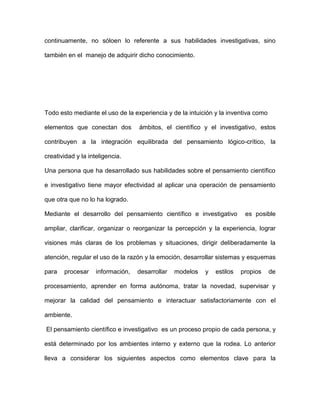 continuamente, no sóloen lo referente a sus habilidades investigativas, sino

también en el manejo de adquirir dicho conocimiento.




Todo esto mediante el uso de la experiencia y de la intuición y la inventiva como

elementos que conectan dos         ámbitos, el científico y el investigativo, estos

contribuyen a la integración equilibrada del pensamiento lógico-crítico, la

creatividad y la inteligencia.

Una persona que ha desarrollado sus habilidades sobre el pensamiento científico

e investigativo tiene mayor efectividad al aplicar una operación de pensamiento

que otra que no lo ha logrado.

Mediante el desarrollo del pensamiento científico e investigativo         es posible

ampliar, clarificar, organizar o reorganizar la percepción y la experiencia, lograr

visiones más claras de los problemas y situaciones, dirigir deliberadamente la

atención, regular el uso de la razón y la emoción, desarrollar sistemas y esquemas

para   procesar     información,   desarrollar   modelos   y   estilos   propios    de

procesamiento, aprender en forma autónoma, tratar la novedad, supervisar y

mejorar la calidad del pensamiento e interactuar satisfactoriamente con el

ambiente.

El pensamiento científico e investigativo es un proceso propio de cada persona, y

está determinado por los ambientes interno y externo que la rodea. Lo anterior

lleva a considerar los siguientes aspectos como elementos clave para la
 