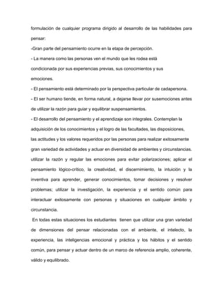 formulación de cualquier programa dirigido al desarrollo de las habilidades para

pensar:

-Gran parte del pensamiento ocurre en la etapa de percepción.

- La manera como las personas ven el mundo que les rodea está

condicionada por sus experiencias previas, sus conocimientos y sus

emociones.

- El pensamiento está determinado por la perspectiva particular de cadapersona.

- El ser humano tiende, en forma natural, a dejarse llevar por susemociones antes

de utilizar la razón para guiar y equilibrar suspensamientos.

- El desarrollo del pensamiento y el aprendizaje son integrales. Contemplan la

adquisición de los conocimientos y el logro de las facultades, las disposiciones,

las actitudes y los valores requeridos por las personas para realizar exitosamente

gran variedad de actividades y actuar en diversidad de ambientes y circunstancias.

utilizar la razón y regular las emociones para evitar polarizaciones; aplicar el

pensamiento lógico-crítico, la creatividad, el discernimiento, la intuición y la

inventiva para aprender, generar conocimientos, tomar decisiones y resolver

problemas; utilizar la investigación, la experiencia y el sentido común para

interactuar exitosamente con personas y situaciones en cualquier ámbito y

circunstancia.

En todas estas situaciones los estudiantes tienen que utilizar una gran variedad

de dimensiones del pensar relacionadas con el ambiente, el intelecto, la

experiencia, las inteligencias emocional y práctica y los hábitos y el sentido

común, para pensar y actuar dentro de un marco de referencia amplio, coherente,

válido y equilibrado.
 