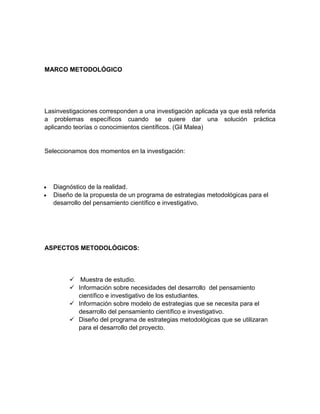 MARCO METODOLÓGICO




Lasinvestigaciones corresponden a una investigación aplicada ya que está referida
a problemas específicos cuando se quiere dar una solución práctica
aplicando teorías o conocimientos científicos. (Gil Malea)


Seleccionamos dos momentos en la investigación:




   Diagnóstico de la realidad.
   Diseño de la propuesta de un programa de estrategias metodológicas para el
   desarrollo del pensamiento científico e investigativo.




ASPECTOS METODOLÓGICOS:




         Muestra de estudio.
         Información sobre necesidades del desarrollo del pensamiento
          científico e investigativo de los estudiantes.
         Información sobre modelo de estrategias que se necesita para el
          desarrollo del pensamiento científico e investigativo.
         Diseño del programa de estrategias metodológicas que se utilizaran
          para el desarrollo del proyecto.
 