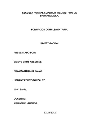 ESCUELA NORMAL SUPERIOR DEL DISTRITO DE
                    BARRANQUILLA.




                FORMACION COMPLEMENTARIA.




                      INVESTIGACIÓN



PRESENTADO POR:



BEIDYS CRUZ ADECHINE.



RHAIZZA ROJANO SALAS



LIZDANY PEREZ GONZALEZ



III-C. Tarde.



DOCENTE:

MARLON FUGUEROA.



                        02-23-2012
 