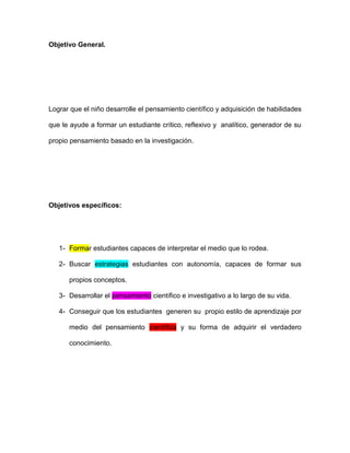 Objetivo General.




Lograr que el niño desarrolle el pensamiento científico y adquisición de habilidades

que le ayude a formar un estudiante crítico, reflexivo y analítico, generador de su

propio pensamiento basado en la investigación.




Objetivos específicos:




   1- Formar estudiantes capaces de interpretar el medio que lo rodea.

   2- Buscar estrategias estudiantes con autonomía, capaces de formar sus

      propios conceptos.

   3- Desarrollar el pensamiento científico e investigativo a lo largo de su vida.

   4- Conseguir que los estudiantes generen su propio estilo de aprendizaje por

      medio del pensamiento científico y su forma de adquirir el verdadero

      conocimiento.
 
