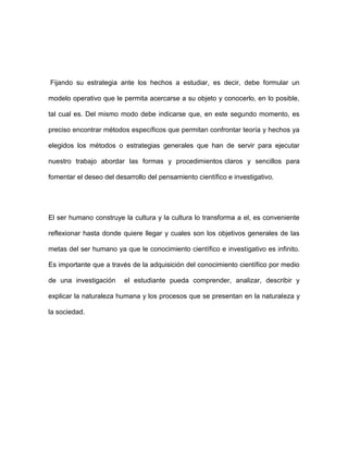Fijando su estrategia ante los hechos a estudiar, es decir, debe formular un

modelo operativo que le permita acercarse a su objeto y conocerlo, en lo posible,

tal cual es. Del mismo modo debe indicarse que, en este segundo momento, es

preciso encontrar métodos específicos que permitan confrontar teoría y hechos ya

elegidos los métodos o estrategias generales que han de servir para ejecutar

nuestro trabajo abordar las formas y procedimientos claros y sencillos para

fomentar el deseo del desarrollo del pensamiento científico e investigativo.




El ser humano construye la cultura y la cultura lo transforma a el, es conveniente

reflexionar hasta donde quiere llegar y cuales son los objetivos generales de las

metas del ser humano ya que le conocimiento científico e investigativo es infinito.

Es importante que a través de la adquisición del conocimiento científico por medio

de una investigación     el estudiante pueda comprender, analizar, describir y

explicar la naturaleza humana y los procesos que se presentan en la naturaleza y

la sociedad.
 