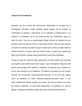 Lógica de la Investigación.




Haciendo uso de la teoría del conocimiento desarrollada en la Lógica de la

Investigación Científica, Popper intentará aplicar algunos de los criterios de

'cientificidad' al realismo. Lógicamente no es aplicable el falsacionismo ni al

realismo ni al idealismo, por lo que ambas teorías son 'metafísicas', según su

modo de decir. Pero en su epistemología Popper discutió el problema de qué

sucedía cuando se disponía de dos o más teorías válidas. Para ese caso propuso

una serie de criterios para poder escoger la mejor teoría, entre los cuales estaba el

carácter restrictivo. Es decir, entre dos teorías rivales, la mejor sería aquella que

fuese más restrictiva, aquella cuyas predicciones fueran más arriesgadas.


Porque en caso de verificarse tales predicciones, la teoría saldría más reforzada

que aquella cuyas predicciones fueran vagas o poco arriesgadas. Aplicando este

criterio para escoger entre realismo e idealismo es evidente que el realismo es

mucho más restrictivo que el idealismo. "El realismo nos explica por qué nuestra

situación de conocimiento esnecesariamente precaria. Si, por otro lado, alguna

forma de idealismo es cierta, entonces cualquiercosa puede pasar -y, por

tanto, posiblemente también aquello que sucede. Con esto el realismo es, de las

dos teorías metafísicas, la más fuerte lógicamente. Es preferible por razones

lógicas: el idealismo metafísico resulta estar vacío de todo poder explicativo".
 