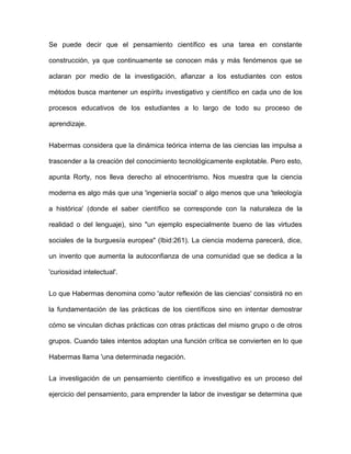 Se puede decir que el pensamiento científico es una tarea en constante

construcción, ya que continuamente se conocen más y más fenómenos que se

aclaran por medio de la investigación, afianzar a los estudiantes con estos

métodos busca mantener un espíritu investigativo y científico en cada uno de los

procesos educativos de los estudiantes a lo largo de todo su proceso de

aprendizaje.


Habermas considera que la dinámica teórica interna de las ciencias las impulsa a

trascender a la creación del conocimiento tecnológicamente explotable. Pero esto,

apunta Rorty, nos lleva derecho al etnocentrismo. Nos muestra que la ciencia

moderna es algo más que una 'ingeniería social' o algo menos que una 'teleología

a histórica' (donde el saber científico se corresponde con la naturaleza de la

realidad o del lenguaje), sino "un ejemplo especialmente bueno de las virtudes

sociales de la burguesía europea" (Ibid:261). La ciencia moderna parecerá, dice,

un invento que aumenta la autoconfianza de una comunidad que se dedica a la

'curiosidad intelectual'.


Lo que Habermas denomina como 'autor reflexión de las ciencias' consistirá no en

la fundamentación de las prácticas de los científicos sino en intentar demostrar

cómo se vinculan dichas prácticas con otras prácticas del mismo grupo o de otros

grupos. Cuando tales intentos adoptan una función crítica se convierten en lo que

Habermas llama 'una determinada negación.


La investigación de un pensamiento científico e investigativo es un proceso del

ejercicio del pensamiento, para emprender la labor de investigar se determina que
 