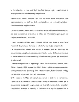 la investigación es una actividad científica basada sobre experimentos e

investigaciones con fundamentos y comprobadas.


Filosofo como Herbert Marcuse, cuya obra nos ínsita a que en nuestros días

sigamos adelante con las líneas de la investigación en una sociedad inspirada en

una reformulación del pensamiento.


Los estudios se encuentran estructurados bajo las modalidades de la investigación

por esto aconsejamos a los niños a utilizar las informaciones para guiar sus

propios pensamientos y emociones.


Howard Gardner (Gardner, 1985) introduce nuevas ideas sobre el desarrollo y

nacimiento de una nueva disciplina de estudio “La ciencia del conocimiento”

La fundamentación teórica que apoya el modelo para el desarrollo del

pensamiento y sus aplicaciones descansa en teorías acerca del funcionamiento de

la mente la estimulación del intelecto y los fenómenos cognitivos que acompañan

el acto mental.

Dichas teorías provienen de la psicología y de la ciencia cognitiva (Gardner, 1985;

Glass y Holyoak, 1986; Jones e Idol, 1990), de los modelos actuales que explican

lainteligencia humana (Sternberg, 1985 y 1987; Gardner, 1983; Goleman, 1986) y

delparadigma de procesos (Sánchez, 1985 y 1992).

En los procesos científicos e investigativos, además de los temas convencionales,

cubre tópicos actuales que tratan un amplio rango de temas relacionados con el

pensamiento, la cognición, el aprendizaje y el desarrollo humano. Estos temas han

contribuido a extender el estudio y la comprensión de algunos procesos de la
 