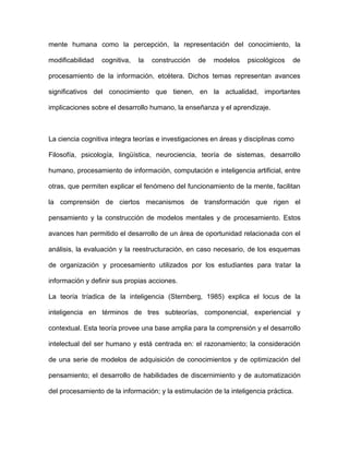 mente humana como la percepción, la representación del conocimiento, la

modificabilidad   cognitiva,   la   construcción   de   modelos    psicológicos   de

procesamiento de la información, etcétera. Dichos temas representan avances

significativos del conocimiento que tienen, en la actualidad, importantes

implicaciones sobre el desarrollo humano, la enseñanza y el aprendizaje.



La ciencia cognitiva integra teorías e investigaciones en áreas y disciplinas como

Filosofía, psicología, lingüística, neurociencia, teoría de sistemas, desarrollo

humano, procesamiento de información, computación e inteligencia artificial, entre

otras, que permiten explicar el fenómeno del funcionamiento de la mente, facilitan

la comprensión de ciertos mecanismos de transformación que rigen el

pensamiento y la construcción de modelos mentales y de procesamiento. Estos

avances han permitido el desarrollo de un área de oportunidad relacionada con el

análisis, la evaluación y la reestructuración, en caso necesario, de los esquemas

de organización y procesamiento utilizados por los estudiantes para tratar la

información y definir sus propias acciones.

La teoría tríadica de la inteligencia (Sternberg, 1985) explica el locus de la

inteligencia en términos de tres subteorías, componencial, experiencial y

contextual. Esta teoría provee una base amplia para la comprensión y el desarrollo

intelectual del ser humano y está centrada en: el razonamiento; la consideración

de una serie de modelos de adquisición de conocimientos y de optimización del

pensamiento; el desarrollo de habilidades de discernimiento y de automatización

del procesamiento de la información; y la estimulación de la inteligencia práctica.
 