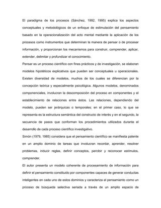 El paradigma de los procesos (Sánchez, 1992, 1995) explica los aspectos

conceptuales y metodológicos de un enfoque de estimulación del pensamiento

basado en la operacionalización del acto mental mediante la aplicación de los

procesos como instrumentos que determinan la manera de pensar o de procesar

información, y proporcionan los mecanismos para construir, comprender, aplicar,

extender, delimitar y profundizar el conocimiento.

Pensar es un proceso científico con fines prácticos y de investigación, se elaboran

modelos hipotéticos explicativos que pueden ser conceptuales u operacionales.

Existen diversidad de modelos, muchos de los cuales se diferencian por la

concepción teórica y especialmente psicológica. Algunos modelos, denominados

componenciales, involucran la descomposición del proceso en componentes y el

establecimiento de relaciones entre éstos. Las relaciones, dependiendo del

modelo, pueden ser jerárquicas o temporales; en el primer caso, lo que se

representa es la estructura semántica del constructo de interés y en el segundo, la

secuencia de pasos que conforman los procedimientos utilizados durante el

desarrollo de cada proceso científico investigativo.

Simón (1979, 1985) considera que el pensamiento científico se manifiesta patente

en un amplio dominio de tareas que involucran recordar, aprender, resolver

problemas, inducir reglas, definir conceptos, percibir y reconocer estímulos,

comprender.

El autor presenta un modelo coherente de procesamiento de información para

definir el pensamiento constituido por componentes capaces de generar conductas

inteligentes en cada uno de estos dominios y caracteriza el pensamiento como un

proceso de búsqueda selectiva seriada a través de un amplio espacio de
 