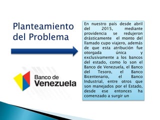 En nuestro país desde abril
del 2015, mediante
providencia se redujeron
drásticamente el monto del
llamado cupo viajero, además
de que esta atribución fue
otorgada única y
exclusivamente a los bancos
del estado, como lo son el
Banco de Venezuela, el Banco
del Tesoro, el Banco
Bicentenario, el Banco
Industrial, entre otros que
son manejados por el Estado,
desde ese entonces ha
comenzado a surgir un
Planteamiento
del Problema
 