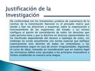 Justificación de la
Investigación
De conformidad con los lineamentos jurídicos de supremacía de la
normas de la Constitución Nacional es el precepto matriz que
tiende a fijar las directrices y esquemas sobre la organización y
funcionamiento de los organismos del Estado, y así mismo
configura el patrón de convalidación de todos los derechos que
cada persona tiene y que la doctrina en diversas oportunidades los
ha clasificado dependiendo del alcance o tipología de estos, sin
embargo no existe actualmente una norma especial que tipifique
expresamente este derecho de todos los venezolanos y los
procedimientos seguir en caso de existir irregularidades. Siguiendo
el curso de ideas, tomando en consideración que en materia legal
las normativas deben estar ajustadas a los principios innovadores y
limites establecido en nuestra carta magna.
 