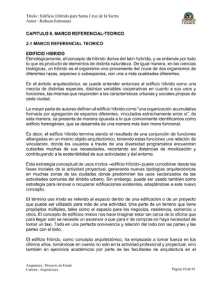 Título : Edificio Híbrido para Santa Cruz de la Sierra
Autor : Robson Ferronato
Asignatura : Proyecto de Grado
Carrera : Arquitectura Página 10 de 91
CAPITULO II. MARCO REFERENCIAL-TEORICO
2.1 MARCO REFERENCIAL TEORICO
EDIFICIO HIBRIDO
Etimológicamente, el concepto de híbrido deriva del latín hybrĭda, y se entiende por todo
lo que es producto de elementos de distinta naturaleza. De igual manera, en las ciencias
biológicas, un híbrido es el organismo vivo proveniente del cruce de dos organismos de
diferentes razas, especies o subespecies, con una o más cualidades diferentes.
En el ámbito arquitectónico, se puede entender entonces al edificio híbrido como una
mezcla de distintas especies, distintas variables cooperativas en cuanto a sus usos y
funciones, las mismas que responden a las características urbanas y sociales propias de
cada ciudad.
La mayor parte de autores definen al edificio híbrido como “una organización acumulativa
formada por agregación de espacios diferentes, vinculados estrechamente entre si”, de
esta manera, se presenta de manera opuesta a lo que comúnmente identificamos como
edificio homogéneo, que se desarrolla de una manera más bien mono funcional.
Es decir, el edificio híbrido termina siendo el resultado de una conjunción de funciones
albergadas en un mismo objeto arquitectónico, teniendo estas funciones una relación de
vinculación, donde los usuarios a través de una diversidad programática encuentran
cubiertas muchas de sus necesidades, recortando así distancias de movilización y
contribuyendo a la sostenibilidad de sus actividades y del entorno.
Esta estrategia conceptual de usos mixtos –edificio híbrido- puede concebirse desde las
fases iniciales de la actividad proyectual, generando nuevas tipologías arquitectónicas
en muchas zonas de las ciudades donde predominen los usos sectorizados de las
actividades comunes del ámbito urbano. Sin embargo, puede ser usado también como
estrategia para renovar o recuperar edificaciones existentes, adaptándose a este nuevo
concepto.
El término uso mixto es referido al espacio dentro de una edificación o de un proyecto
que puede ser utilizado para más de una actividad. Una parte de un terreno que tiene
propósitos múltiples, tales como el espacio para los negocios, residencia, comercio u
otros. El concepto de edificios mixtos nos hace imaginar estar tan cerca de la oficina que
para llegar solo se necesite un ascensor o que para ir de compras no haya necesidad de
tomar un taxi. Todo en una perfecta convivencia y relación del todo con las partes y las
partes con el todo.
El edificio híbrido, como concepto arquitectónico, ha empezado a tomar fuerza en los
últimos años, tomándose en cuenta no solo en la actividad profesional y proyectual, sino
también en ejercicios académicos por parte de las facultades de arquitectura en el
 