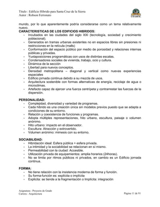 Título : Edificio Híbrido para Santa Cruz de la Sierra
Autor : Robson Ferronato
Asignatura : Proyecto de Grado
Carrera : Arquitectura Página 11 de 91
mundo, por lo que aparentemente podría considerarse como un tema relativamente
nuevo.
CARACTERISTICAS DE LOS EDIFICIOS HIBRIDOS:
- Incubados en las ciudades del siglo XXI (tecnología, sociedad y crecimiento
poblacional).
- Generados en tramas urbanas existentes no en espacios libres sin presiones ni
restricciones en la retícula (malls)
- Conformación del espacio público por medio de porosidad y relaciones internas
públicas y privadas.
- Yuxtaposiciones programáticas con usos de distintas escalas.
- Condensadores sociales de vivienda, trabajo, ocio y cultura.
- Dinámica de la sección
- Libertad para nuevos conceptos.
- Densidad metropolitana – diagonal y vertical como nuevas experiencias
espaciales
- Edificio jornada continua debido a su mezcla de usos.
- Arquitectura sostenible con formas alternativas de energía, reciclaje de agua o
microclimas.
- Artefacto capaz de ejercer una fuerza centrípeta y contrarrestar las fuerzas de la
dispersión.
PERSONALIDAD:
- Complejidad, diversidad y variedad de programas.
- Cada hibrido es una creación única sin modelos previos puesto que se adapta a
condiciones de su entorno.
- Relación y coexistencia de funciones y programas.
- Adopta múltiples representaciones, hito urbano, escultura, paisaje o volumen
anónimo.
- Hito urbano: impacto en el observador.
- Escultura: Atracción y extrovertido.
- Volumen anónimo: mimesis con su entorno.
SOCIABILIDAD:
- Hibridación ideal: Esfera pública + esfera privada.
- La intimidad y la sociabilidad se relacionan en sí mismo.
- Permeabilidad con la ciudad: Accesible.
- Utilización privada de equipamientos: amplia horarios (24horas).
- No se limita por ritmos públicos ni privados, en cambio es un Edificio jornada
continua.
FORMA:
- No tiene relación con la insistencia moderna de forma y función.
- Su forma-función es: explícita o implícita
- Explicita: se tiende a la fragmentación o Implícita: integración
 