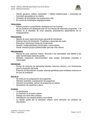 Título : Edificio Híbrido para Santa Cruz de la Sierra
Autor : Robson Ferronato
Asignatura : Proyecto de Grado
Carrera : Arquitectura Página 12 de 91
- Hibrido genérico: edificio contenedor + hábitat indiferenciado + diversidad de
funciones agrupadas en su interior.
- Cohesión de actividades que proporcione vida.
- En contra de morfologías segregacionistas.
TIPOLOGIA:
- Hibrido primitivo o protohibrido: tipologías aun sin fusionar.
- No se clasifican por tipologías pues es una mezcla de relaciones programas. Y el
hibrido es el resultado de unas especies preexistentes dependiendo de su
emplazamiento.
PROCESOS:
- Mezcla de usos: parte del proceso general de hibridación.
- Distintos tipos de hibridación: Propiedad y desarrollo del suelo
- Estructura: soluciones mixtas de construcción.
- Gestión: multipropiedades individuales o comunitarias.
- Social: diversos grupos poblacionales para dar vida urbana.
PROGRAMAS:
- Mezcla de usos: potencia motora, favorece a las actividades más débiles y así
salen beneficiadas todas las partes.
- Múltiples programas interconectados para acoger actividades previstas e
imprevistas.
DENSIDAD:
- Puntos de inserción de elementos híbridos: entornos densos y con limitaciones
para la ocupación del suelo
- Entornos de fecundación cruzada: alianzas genéticas para revitalizar entornos en
los que se emplazan.
ESCALA:
- Se mide por la yuxtaposición de programas
- Híbridos verticales: superposición de programas
- Híbridos horizontales: adición de programas en planta.
- Apropiación de superficie y altura.
CIUDAD:
- La perspectiva
- La inserción en la trama urbana
- Dialogo con otros hitos urbanos
- Interrelación con espacio público circundante
- Lo hibrido puede ser la actuación urbana como elemento de cohesión de
actividades.
 