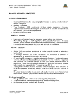 Título : Edificio Híbrido para Santa Cruz de la Sierra
Autor : Robson Ferronato
Asignatura : Proyecto de Grado
Carrera : Arquitectura Página 14 de 91
TIPOS DE HIBRIDOS y CONCEPTOS
El hibrido indeterminado
- Sistemas tridimensionales y su complejidad no solo en planta pero también en
vertical y diagonal.
- Modelos modulares.
- Yona Friedman, 1960: crecimiento ilimitado según situaciones efímeras,
espacialidades estériles abiertas para conformación de acuerdo a necesidades
espontaneas y mutabilidad del programa.
- espacios multifuncionales.
El hibrido alfombra
- Integración del transporte y diversas capas programáticas a la propuesta
- Mat buildings dice que su morfología horizontal que se adapta al terreno donde se
emplaza, puede contener diversidad de relaciones horizontales y verticales debido
a la posibilidad de yuxtaponer funciones a lo largo de su morfología.
Claridad laberíntica
- Otterlo 1959, se empieza a repensar la ciudad dejando de lado el urbanismo
funcionalista.
- Y introdujo términos los cuales develaban una tendencia a cambiar el
pensamiento de la ciudad zonificada y segregada.
- En los años 50 empezaron a palpitar núcleos de ciudades, a brotar racimos de
edificios, a florecer ramilletes de bloques, que cada vez más contenían programas
más variados, con potentes mezclas de usos, con plantas bajas dedicadas a
lugares de trabajo, estacionamiento almacenes, centros comunitarios, tiendas
todo rodeado por vegetación (A+T research group, 2011)
- Alison y Peter smithson, la calle elevada a varios niveles para darle corazón a la
sociedad que según acusa Jaap Bakema sin él la sociedad no podría ser libre ni
feliz.
- No utilizar únicamente La ciudad jardín y la ciudad racional como herramientas
urbanísticas, pues las agrupaciones urbanas resultaban ser más complejas.
El hibrido topográfico
- Paisaje artificial como continuación del paisaje natural existente.
- Adaptabilidad a las condiciones topográficas, modelado topográfico.
- Arquitectura haciendo analogía a la orografía.
 
