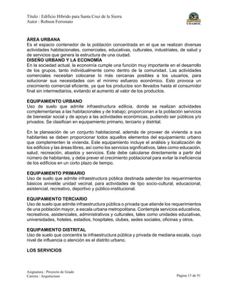 Título : Edificio Híbrido para Santa Cruz de la Sierra
Autor : Robson Ferronato
Asignatura : Proyecto de Grado
Carrera : Arquitectura Página 15 de 91
ÁREA URBANA
Es el espacio contenedor de la población concentrada en el que se realizan diversas
actividades habitacionales, comerciales, educativas, culturales, industriales, de salud y
de servicios que genera la estructura de una ciudad.
DISEÑO URBANO Y LA ECONOMÍA
En la sociedad actual, la economía cumple una función muy importante en el desarrollo
de los grupos, tanto individualmente como dentro de la comunidad. Las actividades
comerciales necesitan colocarse lo más cercanas posibles a los usuarios, para
solucionar sus necesidades con el mínimo esfuerzo económico. Esto provoca un
crecimiento comercial eficiente, ya que los productos son llevados hasta el consumidor
final sin intermediarios, evitando el aumento al valor de los productos.
EQUIPAMIENTO URBANO
Uso de suelo que admite infraestructura edilicia, donde se realizan actividades
complementarias a las habitacionales y de trabajo; proporcionan a la población servicios
de bienestar social y de apoyo a las actividades económicas, pudiendo ser públicos y/o
privados. Se clasifican en equipamiento primario, terciario y distrital.
En la planeación de un conjunto habitacional, además de proveer de vivienda a sus
habitantes se deben proporcionar todos aquellos elementos del equipamiento urbano
que complementen la vivienda. Este equipamiento incluye el análisis y localización de
los edificios y las áreas libres, así como los servicios significativos, tales como educación,
salud, recreación, abastos y servicios. Este debe calcularse directamente a partir del
número de habitantes, y debe prever el crecimiento poblacional para evitar la ineficiencia
de los edificios en un corto plazo de tiempo.
EQUIPAMIENTO PRIMARIO
Uso de suelo que admite infraestructura pública destinada aatender los requerimientos
básicos anivelde unidad vecinal, para actividades de tipo socio-cultural, educacional,
asistencial, recreativo, deportivo y público-institucional.
EQUIPAMIENTO TERCIARIO
Uso de suelo que admite infraestructura pública o privada que atiende los requerimientos
de una población mayor, a escala urbana metropolitana. Contempla servicios educativos,
recreativos, asistenciales, administrativos y culturales, tales como unidades educativas,
universidades, hoteles, estadios, hospitales, clubes, sedes sociales, oficinas y otros.
EQUIPAMIENTO DISTRITAL
Uso de suelo que concentra la infraestructura pública y privada de mediana escala, cuyo
nivel de influencia o atención es el distrito urbano.
LOS SERVICIOS
 